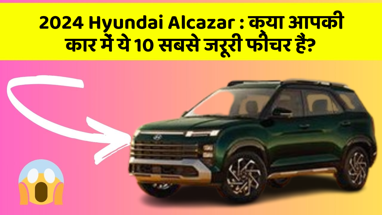 2024 Hyundai Alcazar:क्या आपकी कार में ये 10 सबसे जरूरी फीचर हैं?